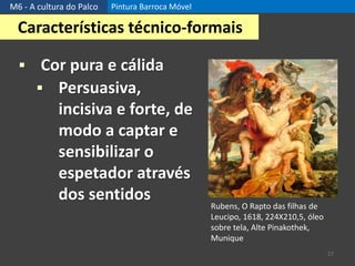 M6 - A cultura do Palco Pintura Barroca Móvel
27
Características técnico-formais
 Cor pura e cálida
 Persuasiva,
incisiva e forte, de
modo a captar e
sensibilizar o
espetador através
dos sentidos
Rubens, O Rapto das filhas de
Leucipo, 1618, 224X210,5, óleo
sobre tela, Alte Pinakothek,
Munique
 