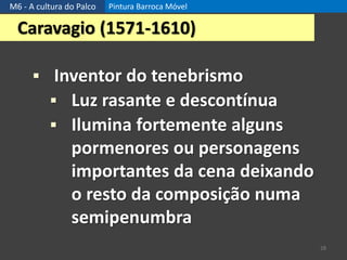 M6 - A cultura do Palco Pintura Barroca Móvel
28
Caravagio (1571-1610)
 Inventor do tenebrismo
 Luz rasante e descontínua
 Ilumina fortemente alguns
pormenores ou personagens
importantes da cena deixando
o resto da composição numa
semipenumbra
 