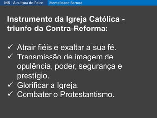 Instrumento da Igreja Católica -
triunfo da Contra-Reforma:
 Atrair fiéis e exaltar a sua fé.
 Transmissão de imagem de
opulência, poder, segurança e
prestígio.
 Glorificar a Igreja.
 Combater o Protestantismo.
M6 - A cultura do Palco Mentalidade Barroca
 