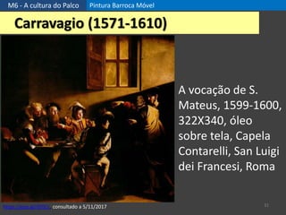 M6 - A cultura do Palco Pintura Barroca Móvel
31
Carravagio (1571-1610)
A vocação de S.
Mateus, 1599-1600,
322X340, óleo
sobre tela, Capela
Contarelli, San Luigi
dei Francesi, Roma
https://goo.gl/djYJCc, consultado a 5/11/2017
 