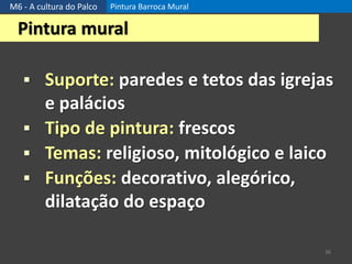 M6 - A cultura do Palco Pintura Barroca Mural
36
Pintura mural
 Suporte: paredes e tetos das igrejas
e palácios
 Tipo de pintura: frescos
 Temas: religioso, mitológico e laico
 Funções: decorativo, alegórico,
dilatação do espaço
 