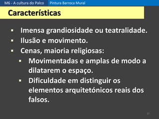 M6 - A cultura do Palco Pintura Barroca Mural
37
Características
 Imensa grandiosidade ou teatralidade.
 Ilusão e movimento.
 Cenas, maioria religiosas:
 Movimentadas e amplas de modo a
dilatarem o espaço.
 Dificuldade em distinguir os
elementos arquitetónicos reais dos
falsos.
 