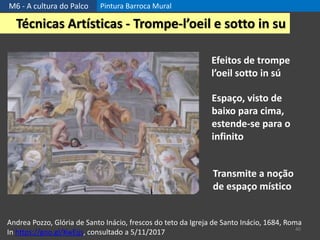 M6 - A cultura do Palco Pintura Barroca Mural
40
Técnicas Artísticas - Trompe-l’oeil e sotto in su
Andrea Pozzo, Glória de Santo Inácio, frescos do teto da Igreja de Santo Inácio, 1684, Roma
In https://goo.gl/KwEjjs, consultado a 5/11/2017
Efeitos de trompe
l’oeil sotto in sú
Espaço, visto de
baixo para cima,
estende-se para o
infinito
Transmite a noção
de espaço místico
 