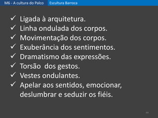 M6 - A cultura do Palco Escultura Barroca
44
 Ligada à arquitetura.
 Linha ondulada dos corpos.
 Movimentação dos corpos.
 Exuberância dos sentimentos.
 Dramatismo das expressões.
 Torsão dos gestos.
 Vestes ondulantes.
 Apelar aos sentidos, emocionar,
deslumbrar e seduzir os fiéis.
 