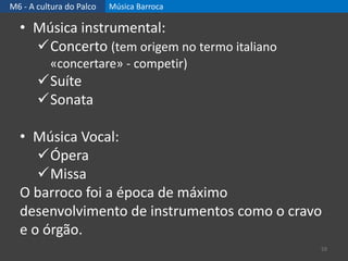 M6 - A cultura do Palco Música Barroca
59
• Música instrumental:
Concerto (tem origem no termo italiano
«concertare» - competir)
Suíte
Sonata
• Música Vocal:
Ópera
Missa
O barroco foi a época de máximo
desenvolvimento de instrumentos como o cravo
e o órgão.
 