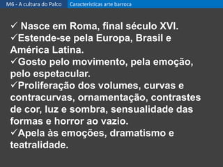  Nasce em Roma, final século XVI.
Estende-se pela Europa, Brasil e
América Latina.
Gosto pelo movimento, pela emoção,
pelo espetacular.
Proliferação dos volumes, curvas e
contracurvas, ornamentação, contrastes
de cor, luz e sombra, sensualidade das
formas e horror ao vazio.
Apela às emoções, dramatismo e
teatralidade.
M6 - A cultura do Palco Características arte barroca
 