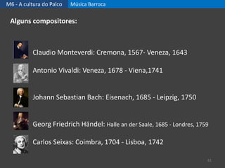 M6 - A cultura do Palco Música Barroca
61
Alguns compositores:
Claudio Monteverdi: Cremona, 1567- Veneza, 1643
Antonio Vivaldi: Veneza, 1678 - Viena,1741
Johann Sebastian Bach: Eisenach, 1685 - Leipzig, 1750
Georg Friedrich Händel: Halle an der Saale, 1685 - Londres, 1759
Carlos Seixas: Coimbra, 1704 - Lisboa, 1742
 