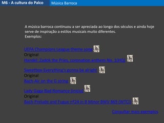 UEFA Champions League theme song
Original
Handel: Zadok the Pries, coronation anthem No. 1(HQ)
Sweetbox-Everything's gonna be alright
Original
Bach-Air on the G string
Lady Gaga-Bad Romance (início)
Original
Bach-Prelude and Fugue nº24 in B Minor BWV 869 (WTCI)
Consultar mais exemplos
A música barroca continuou a ser apreciada ao longo dos séculos e ainda hoje
serve de inspiração a estilos musicais muito diferentes.
Exemplos:
M6 - A cultura do Palco Música Barroca
 