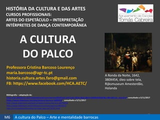 HISTÓRIA DA CULTURA E DAS ARTES
CURSOS PROFISSIONAIS:
ARTES DO ESPETÁCULO – INTERPRETAÇÃO
INTÉRPRETES DE DANÇA CONTEMPORÂNEA
65
Professora Cristina Barcoso Lourenço
maria.barcoso@agr-tc.pt
historia.cultura.artes.faro@gmail.com
FB: https://www.facebook.com/HCA.AETC/
Bibliografia – adaptação de:
https://pt.slideshare.net/carlosvieira/pintura-barroca2010?qid=1f271a0e-0024-48cb-86c9-42b86c029387&v=&b=&from_search=6, consultado a 5/11/2017
https://www.slideshare.net/abaj/pintura-barroca-14699329, consultado a 5/11/2017
http://www.slideshare.net/ladonordeste/musica-barroca-16778956
http://www.slideshare.net/OnildoJunior/musica-barroca-8953213
http://cronicasdoprofessorferrao.blogs.sapo.pt/16791.html
A CULTURA
DO PALCO
M6 A cultura do Palco – Arte e mentalidade barrocas
A Ronda da Noite, 1642,
380X454, óleo sobre tela,
Rijksmuseum Amesterdão,
Holanda
 