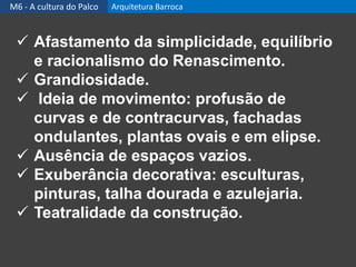  Afastamento da simplicidade, equilíbrio
e racionalismo do Renascimento.
 Grandiosidade.
 Ideia de movimento: profusão de
curvas e de contracurvas, fachadas
ondulantes, plantas ovais e em elipse.
 Ausência de espaços vazios.
 Exuberância decorativa: esculturas,
pinturas, talha dourada e azulejaria.
 Teatralidade da construção.
M6 - A cultura do Palco Arquitetura Barroca
 