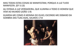 MAS TODAS ESTAS COISAS SE MANIFESTAM, PORQUE A LUZ TUDO
MANIFESTA. (EF 5:13)
ALI ESTAVA A LUZ VERDADEIRA, QUE ILUMINA A TODO O HOMEM QUE
VEM AO MUNDO (JOÃO 1:9)
GUARDA-ME COMO À MENINA DO OLHO; ESCONDE-ME DEBAIXO DA
SOMBRA DAS TUAS ASAS, SALMOS 17:8
 