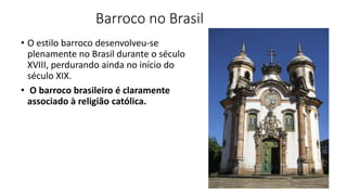 Barroco no Brasil
• O estilo barroco desenvolveu-se
plenamente no Brasil durante o século
XVIII, perdurando ainda no início do
século XIX.
• O barroco brasileiro é claramente
associado à religião católica.
 