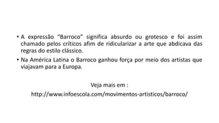 • A expressão “Barroco” significa absurdo ou grotesco e foi assim
chamado pelos críticos afim de ridicularizar a arte que abdicava das
regras do estilo clássico.
• Na América Latina o Barroco ganhou força por meio dos artistas que
viajavam para a Europa.
Veja mais em :
http://www.infoescola.com/movimentos-artisticos/barroco/
 
