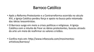 Barroco Católico
• Após a Reforma Protestante e a Contrarreforma ocorrida no século
XVI, a Igreja Católica perdeu força e apoio na busca pela retomada
das ideias teocentristas.
• O Barroco surge em meio a crises políticas e religiosas. A Igreja
Católica com o intuito de frear as ideias protestantes, buscou através
da arte um meio de reafirmar os valores cristãos.
• Confira mais em: http://www.infoescola.com/movimentos-
artisticos/barroco/
 