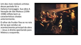 Um dos mais notáveis artistas
desse período foi o
italiano Caravaggio. Sua obra A
Vocação de São Mateus (1596-
1598) reflete bem as
características citadas
anteriormente.
O olhar do fruidor fixa-se no raio
de luz que conduz ao
acontecimento principal da obra
– Jesus à direita apontando para
Mateus a esquerda.
 