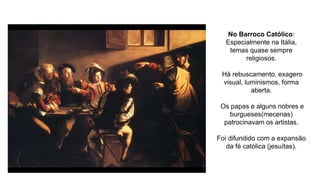 No Barroco Católico:
Especialmente na Itália,
temas quase sempre
religiosos.
Há rebuscamento, exagero
visual, luminismos, forma
aberta.
Os papas e alguns nobres e
burgueses(mecenas)
patrocinavam os artistas.
Foi difundido com a expansão
da fé católica (jesuítas).
 