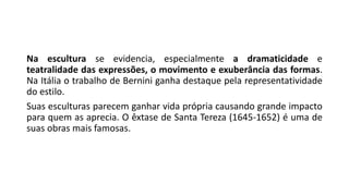 Na escultura se evidencia, especialmente a dramaticidade e
teatralidade das expressões, o movimento e exuberância das formas.
Na Itália o trabalho de Bernini ganha destaque pela representatividade
do estilo.
Suas esculturas parecem ganhar vida própria causando grande impacto
para quem as aprecia. O êxtase de Santa Tereza (1645-1652) é uma de
suas obras mais famosas.
 