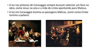 • A luz nas pinturas de Caravaggio sempre buscam valorizar um foco na
obra, como Jesus na ceia e a mão de cristo apontando para Mateus.
• A luz em Caravaggio ilumina as passagens bíblicas, assim como Cristo
ilumina a palavra.
 