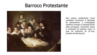 Barroco Protestante
Nos países protestantes havia
condições favoráveis à liberdade
de pensamento, a investigação
científica iniciada no Renascimento
pôde prosseguir, permitindo assim
a confecção de quadros como “A
aula de anatomia do Dr.Tulp,
também de Rembrandt.
 