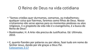 O Reino de Deus na vida cotidiana
• “Somos cristãos quer durmamos, comamos, ou trabalhemos;
qualquer coisa que fizermos, faremos como filhos de Deus. Nosso
cristianismo não serve apenas para os momentos piedosos ou atos
religiosos. E o propósito da vida não é o evangelismo, é a busca do
Reino de Deus”.
• Rookmaaker, H. A Arte não precisa de Justificativa. Ed. Ultimato.
2010.
• E, quanto fizerdes por palavras ou por obras, fazei tudo em nome do
Senhor Jesus, dando por ele graças a Deus Pai.
Colossenses 3:17
 
