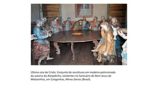 Última ceia de Cristo. Conjunto de esculturas em madeira policromada
da autoria do Aleijadinho, existentes no Santuário do Bom Jesus de
Matosinhos, em Congonhas, Minas Gerais (Brasil).
 