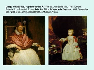 Diego Velásquez, Papa Inocêncio X, 1649-50. Óleo sobre tela, 140 x 120 cm;
Galleria Doria Pamphili, Roma. Príncipe Filipe Próspero da Espanha, 1659. Óleo sobre
tela, 128,5 x 99,5 cm; Kunsthistorisches Museum, Viena.
 