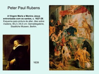 Peter Paul Rubens
A Virgem Maria e Menino Jesus
entronizada com os santos, c. 1627-28.
Esquema para pintura de altar, óleo sobre
madeira, 80,2 x 55,5 cm; Gemaldegalerie,
Staatliche Museen, Berlim.
1639
 