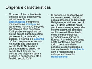 Origens e características
• O barroco foi uma tendência
artística que se desenvolveu
primeiramente nas
artes plásticas e depois se
manifestou na literatura, no
teatro e na música. O berço do
barroco é a Itália do século
XVII, porém se espalhou por
outros países europeus como,
por exemplo, a Holanda, a
Bélgica, a França e a Espanha
. O barroco permaneceu vivo
no mundo das artes até o
século XVIII. Na América
Latina, o barroco entrou no
século XVII, trazido por
artistas que viajavam para a
Europa, e permaneceu até o
final do século XVIII.
• O barroco se desenvolve no
seguinte contexto histórico:
após o processo de Reformas
Religiosas, ocorrido no século
XVI, a Igreja Católica havia
perdido muito espaço e poder.
Mesmo assim, os católicos
continuavam influenciando
muito o cenário político,
econômico e religioso na
Europa. A arte barroca surge
neste contexto e expressa
todo o contraste deste
período: a espiritualidade e
teocentrismo da Idade Média
com o racionalismo e
antropocentrismo do
Renascimento.
 