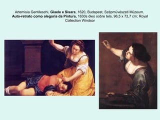 Artemisia Gentileschi, Giaele e Sisara, 1620, Budapest, Szépmüvészeti Múzeum.
Auto-retrato como alegoria da Pintura, 1630s óleo sobre tela, 96,5 x 73,7 cm; Royal
Collection Windsor
 