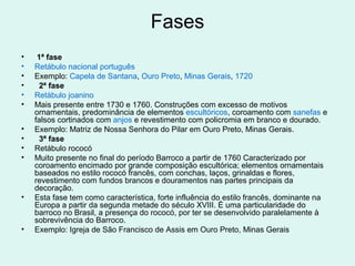 Fases
• 1ª fase
• Retábulo nacional português
• Exemplo: Capela de Santana, Ouro Preto, Minas Gerais, 1720
• 2ª fase
• Retábulo joanino
• Mais presente entre 1730 e 1760. Construções com excesso de motivos
ornamentais, predominância de elementos escultóricos, coroamento com sanefas e
falsos cortinados com anjos e revestimento com policromia em branco e dourado.
• Exemplo: Matriz de Nossa Senhora do Pilar em Ouro Preto, Minas Gerais.
• 3ª fase
• Retábulo rococó
• Muito presente no final do período Barroco a partir de 1760 Caracterizado por
coroamento encimado por grande composição escultórica; elementos ornamentais
baseados no estilo rococó francês, com conchas, laços, grinaldas e flores,
revestimento com fundos brancos e douramentos nas partes principais da
decoração.
• Esta fase tem como característica, forte influência do estilo francês, dominante na
Europa a partir da segunda metade do século XVIII. É uma particularidade do
barroco no Brasil, a presença do rococó, por ter se desenvolvido paralelamente à
sobrevivência do Barroco.
• Exemplo: Igreja de São Francisco de Assis em Ouro Preto, Minas Gerais
 