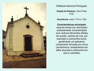Retábulo Nacional Português
Capela de Santana, Ouro Preto,
1720.
Ocorrência: entre 1710 e 1730.
Características principais:
colunas torsas (ou retorcidas)
profusamente ornamentadas
com motivos fitomorfos (folhas
de acanto, cachos de uva, por
exemplo) e zoomorfos (aves,
geralmente um pelicano);
coroamento formado por arcos
concêntricos; revestimento em
talha dourada e policromia em
azul e vermelho.
 