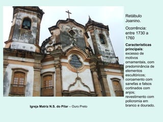 Igreja Matriz N.S. do Pilar – Ouro Preto
Retábulo
Joanino.
Ocorrência:
entre 1730 a
1760
Características
principais:
excesso de
motivos
ornamentais, com
predominância de
elementos
escultóricos;
coroamento com
sanefas e falsos
cortinados com
anjos;
revestimento com
policromia em
branco e dourado.
 