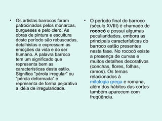 • Os artistas barrocos foram
patrocinados pelos monarcas,
burgueses e pelo clero. As
obras de pintura e escultura
deste período são rebuscadas,
detalhistas e expressam as
emoções da vida e do ser
humano. A palavra barroco
tem um significado que
representa bem as
características deste estilo.
Significa "pérola irregular" ou
"pérola deformada" e
representa de forma pejorativa
a idéia de irregularidade.
• O período final do barroco
(século XVIII) é chamado de
rococó e possui algumas
peculiaridades, embora as
principais características do
barroco estão presentes
nesta fase. No rococó existe
a presença de curvas e
muitos detalhes decorativos
(conchas, flores, folhas,
ramos). Os temas
relacionados à
mitologia grega e romana,
além dos hábitos das cortes
também aparecem com
freqüência.
 