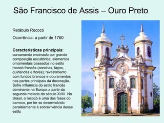 São Francisco de Assis – Ouro Preto.
Retábulo Rococó
Ocorrência: a partir de 1760
Características principais:
coroamento encimado por grande
composição escultórica; elementos
ornamentais baseados no estilo
rococó francês (conchas, laços,
guirlandas e flores); revestimento
com fundos brancos e douramentos
nas partes principais da decoração.
Sofre influência do estilo francês
dominante na Europa a partir da
segunda metade do século XVIII. No
Brasil, o rococó é uma das fases do
barroco, por ter se desenvolvido
paralelamente à sobrevivência desse
estilo
 