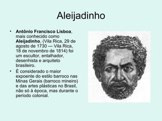 Aleijadinho
• Antônio Francisco Lisboa,
mais conhecido como
Aleijadinho, (Vila Rica, 29 de
agosto de 1730 — Vila Rica,
18 de novembro de 1814) foi
um escultor, entalhador,
desenhista e arquiteto
brasileiro.
• É considerado o maior
expoente do estilo barroco nas
Minas Gerais (barroco mineiro)
e das artes plásticas no Brasil,
não só à época, mas durante o
período colonial.
 