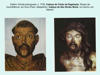 Estilos. Escola portuguesa, c. 1740. Cabeça de Cristo da flagelação. Museu da
Inconfidência, em Ouro Preto. Aleijadinho. Cabeça de São Simão Stock, no Carmo, em
Sabará.
 