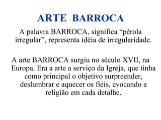 ARTE BARROCA
A palavra BARROCA, significa “pérola
irregular”, representa idéia de irregularidade.
A arte BARROCA surgiu no século XVII, na
Europa. Era a arte a serviço da Igreja, que tinha
como principal o objetivo surpreender,
deslumbrar e aquecer os fiéis, evocando a
religião em cada detalhe.
 