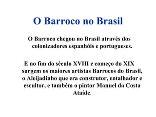 O Barroco no Brasil
O Barroco chegou no Brasil através dos
colonizadores espanhóis e portugueses.
E no fim do século XVIII e começo do XIX
surgem os maiores artistas Barrocos do Brasil,
o Aleijadinho que era construtor, entalhador e
escultor, e também o pintor Manuel da Costa
Ataíde.
 