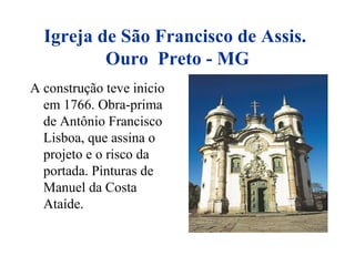 Igreja de São Francisco de Assis.
Ouro Preto - MG
A construção teve inicio
em 1766. Obra-prima
de Antônio Francisco
Lisboa, que assina o
projeto e o risco da
portada. Pinturas de
Manuel da Costa
Ataíde.
 