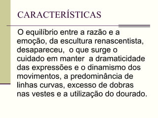 CARACTERÍSTICAS O equilíbrio entre a razão e a emoção, da escultura renascentista, desapareceu,  o que surge o cuidado em manter  a dramaticidade das expressões e o dinamismo dos movimentos, a predominância de linhas curvas, excesso de dobras nas vestes e a utilização do dourado. 