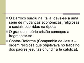O Barroco surgiu na Itália, deve-se a uma série de mudanças econômicas, religiosas e sociais ocorridas na época. O grande império cristão começou a fragmentar-se. Contra-Reforma (Companhia de Jesus – ordem religiosa que objetivava no trabalho dos padres jesuítas difundir a fé católica). 