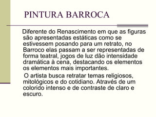PINTURA BARROCA Diferente do Renascimento em que as figuras são apresentadas estáticas como se estivessem posando para um retrato, no Barroco elas passam a ser representadas de forma teatral, jogos de luz dão intensidade dramática à cena, destacando os elementos os elementos mais importantes. O artista busca retratar temas religiosos, mitológicos e do cotidiano. Através de um colorido intenso e de contraste de claro e escuro. 