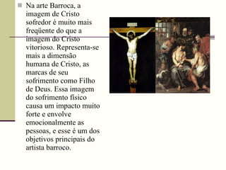 Na arte Barroca, a imagem de Cristo sofredor é muito mais freqüente do que a imagem do Cristo vitorioso. Representa-se mais a dimensão humana de Cristo, as marcas de seu sofrimento como Filho de Deus. Essa imagem do sofrimento físico causa um impacto muito forte e envolve emocionalmente as pessoas, e esse é um dos objetivos principais do artista barroco. 