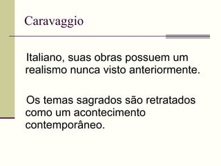 Caravaggio Italiano, suas obras possuem um realismo nunca visto anteriormente. Os temas sagrados são retratados como um acontecimento contemporâneo. 