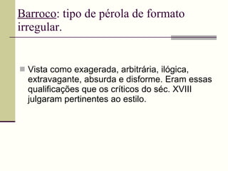 Barroco : tipo de pérola de formato irregular. Vista como exagerada, arbitrária, ilógica, extravagante, absurda e disforme. Eram essas qualificações que os críticos do séc. XVIII julgaram pertinentes ao estilo. 