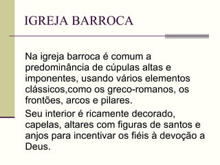 IGREJA BARROCA Na igreja barroca é comum a predominância de cúpulas altas e imponentes, usando vários elementos clássicos,como os greco-romanos, os frontões, arcos e pilares. Seu interior é ricamente decorado, capelas, altares com figuras de santos e anjos para incentivar os fiéis à devoção a Deus.  