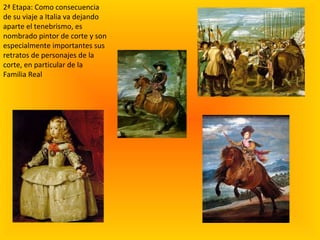 2ª Etapa: Como consecuencia de su viaje a Italia va dejando aparte el tenebrismo, es nombrado pintor de corte y son especialmente importantes sus retratos de personajes de la corte, en particular de la Familia Real 