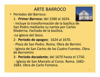 ARTE BARROCO
• Períodos del Barroco:
  1- Primer Barroco; del 1580 al 1624.
  - Incluye la transformación de la basílica de
  San Pedro mediante su nartex por Carlos
  Maderna. Fachada de la basílica.
  -La iglesia del Gesú.
  2- Período de apogeo; 1624 al 1670.
  - Plaza de San Pedro. Roma. Obra de Bernini.
  - Iglesia de San Carlos de las Cuatro Fuentes. Obra
  de Borromini.
  3- Período decadente; del 1670 hasta el 1750.
   - Iglesia de San Marcelo al Corso. Roma. 1682-
  1683. Obra de Carlo Fontana.
                                                    10
 