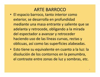 ARTE BARROCO
• El espacio barroco, tanto interior como
  exterior, se desarrolla en profundidad
  mediante una masa entrante y saliente que se
  adelanta y retrocede, obligando a la mirada
  del espectador a avanzar y retroceder
  haciendo uso de las líneas curvas, rectas y
  oblicuas, así como las superficies alabeadas.
• Esto tiene su equivalente en cuanto a la luz: la
  disolución de los contornos en la penumbra,
  el contraste entre zonas de luz y sombras, etc.

                                                     6
 