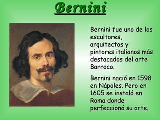 Bernini Bernini fue uno de los escultores, arquitectos y pintores italianos más destacados del arte Barroco. Bernini nació en 1598 en Nápoles. Pero en 1605 se instaló en Roma donde perfeccionó su arte.  